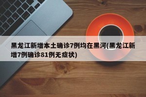 黑龙江新增本土确诊7例均在黑河(黑龙江新增7例确诊81例无症状)
