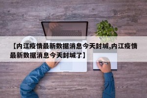 【内江疫情最新数据消息今天封城,内江疫情最新数据消息今天封城了】