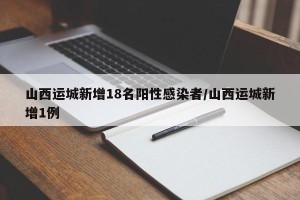 山西运城新增18名阳性感染者/山西运城新增1例