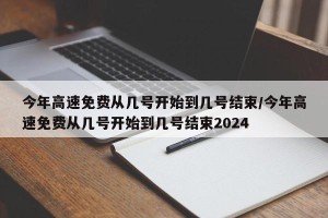 今年高速免费从几号开始到几号结束/今年高速免费从几号开始到几号结束2024