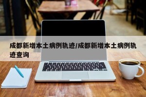 成都新增本土病例轨迹/成都新增本土病例轨迹查询