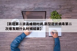 【新冠第二波高峰期时间,新型冠状病毒第二次爆发期什么时候结束】