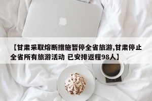 【甘肃采取熔断措施暂停全省旅游,甘肃停止全省所有旅游活动 已安排返程98人】