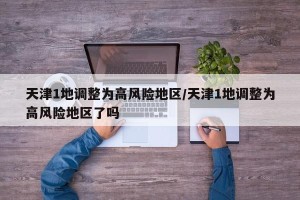 天津1地调整为高风险地区/天津1地调整为高风险地区了吗