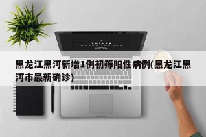 黑龙江黑河新增1例初筛阳性病例(黑龙江黑河市最新确诊)