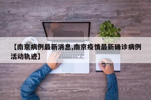 【南京病例最新消息,南京疫情最新确诊病例活动轨迹】