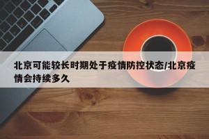 北京可能较长时期处于疫情防控状态/北京疫情会持续多久