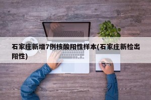 石家庄新增7例核酸阳性样本(石家庄新检出阳性)