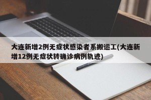 大连新增2例无症状感染者系搬运工(大连新增12例无症状转确诊病例轨迹)
