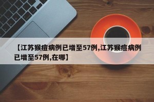 【江苏猴痘病例已增至57例,江苏猴痘病例已增至57例,在哪】