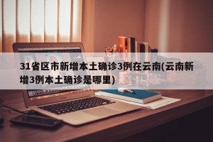 31省区市新增本土确诊3例在云南(云南新增3例本土确诊是哪里)