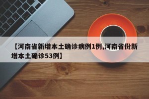 【河南省新增本土确诊病例1例,河南省份新增本土确诊53例】