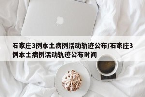 石家庄3例本土病例活动轨迹公布/石家庄3例本土病例活动轨迹公布时间
