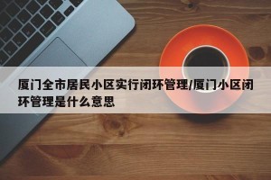 厦门全市居民小区实行闭环管理/厦门小区闭环管理是什么意思