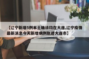 【辽宁新增5例本土确诊均在大连,辽宁疫情最新消息今天新增病例轨迹大连市】