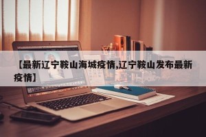 【最新辽宁鞍山海城疫情,辽宁鞍山发布最新疫情】