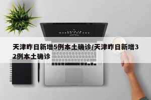 天津昨日新增5例本土确诊/天津昨日新增32例本土确诊