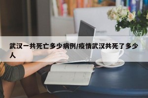 武汉一共死亡多少病例/疫情武汉共死了多少人