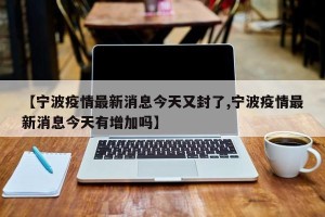 【宁波疫情最新消息今天又封了,宁波疫情最新消息今天有增加吗】