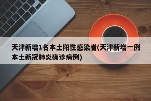 天津新增1名本土阳性感染者(天津新增一例本土新冠肺炎确诊病例)