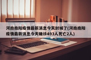 河南南阳疫情最新消息今天封城了(河南南阳疫情最新消息今天确诊493人死亡2人)