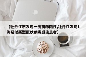 【牡丹江市发现一例初筛阳性,牡丹江发现1例疑似新型冠状病毒感染患者】