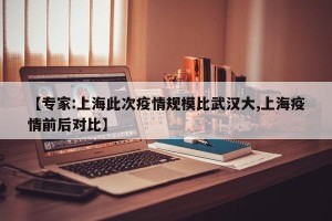 【专家:上海此次疫情规模比武汉大,上海疫情前后对比】