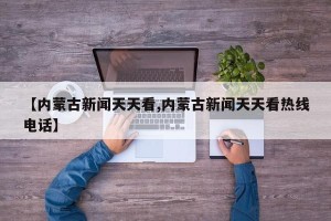 【内蒙古新闻天天看,内蒙古新闻天天看热线电话】