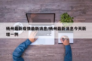 杨州最新疫情最新消息/杨州最新消息今天新增一例