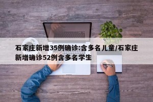 石家庄新增35例确诊:含多名儿童/石家庄新增确诊52例含多名学生