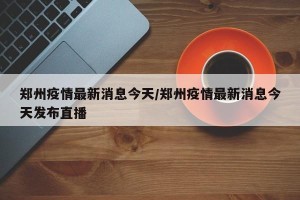 郑州疫情最新消息今天/郑州疫情最新消息今天发布直播