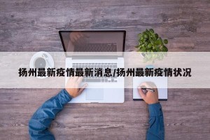 扬州最新疫情最新消息/扬州最新疫情状况