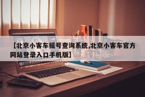 【北京小客车摇号查询系统,北京小客车官方网站登录入口手机版】