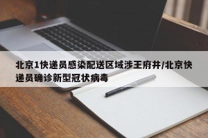 北京1快递员感染配送区域涉王府井/北京快递员确诊新型冠状病毒