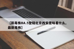 【新毒株BA.5登陆北京西安意味着什么,最新毒株】