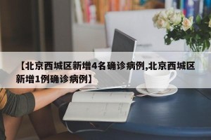 【北京西城区新增4名确诊病例,北京西城区新增1例确诊病例】