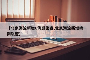 【北京海淀新增6例感染者,北京海淀新增病例轨迹】