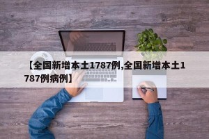 【全国新增本土1787例,全国新增本土1787例病例】