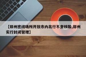 【郑州密闭场所开放市内出行不查核酸,郑州实行封闭管理】