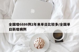 全国增6886例2年来单日比较多/全国单日新增病例