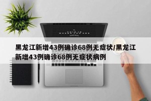 黑龙江新增43例确诊68例无症状/黑龙江新增43例确诊68例无症状病例