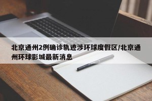 北京通州2例确诊轨迹涉环球度假区/北京通州环球影城最新消息