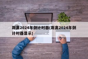 距离2024年倒计时器(距离2024年倒计时器显示)