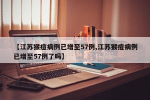 【江苏猴痘病例已增至57例,江苏猴痘病例已增至57例了吗】