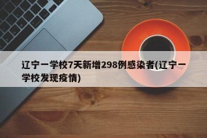 辽宁一学校7天新增298例感染者(辽宁一学校发现疫情)