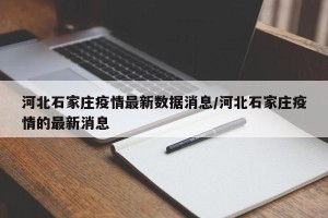 河北石家庄疫情最新数据消息/河北石家庄疫情的最新消息