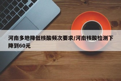 河南多地降低核酸频次要求/河南核酸检测下降到60元