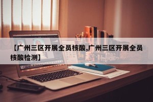 【广州三区开展全员核酸,广州三区开展全员核酸检测】
