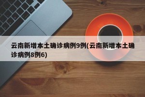 云南新增本土确诊病例9例(云南新增本土确诊病例8例6)