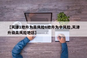 【天津1地升为高风险6地升为中风险,天津升级高风险地区】